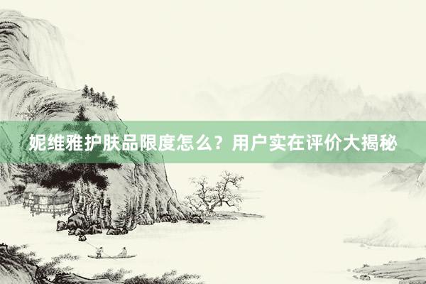 妮维雅护肤品限度怎么？用户实在评价大揭秘