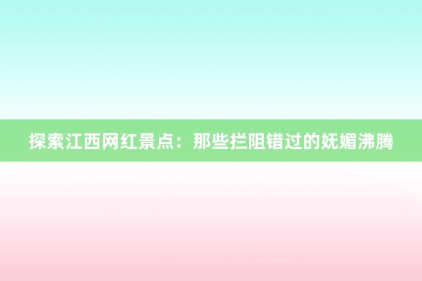 探索江西网红景点：那些拦阻错过的妩媚沸腾